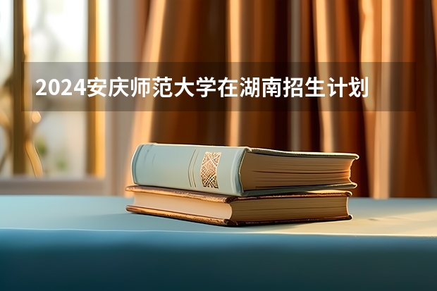 2024安庆师范大学在湖南招生计划（招生人数）