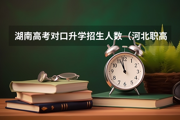 湖南高考对口升学招生人数(河北职高对口对口本科升学率)