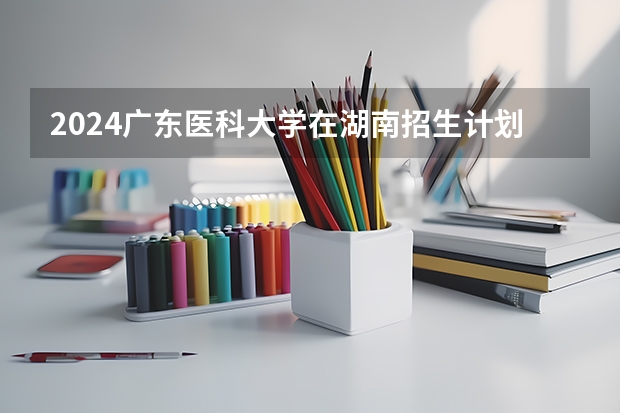 2024广东医科大学在湖南招生计划（招生人数）