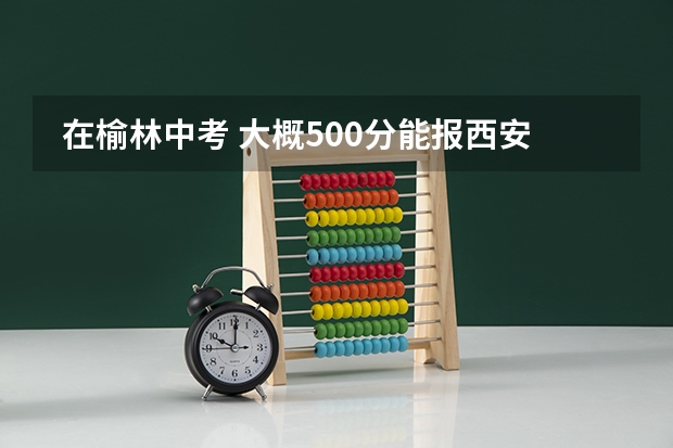  在榆林中考 大概500分能报西安的学校么 大概什么学校 高考升学率怎么样 23 24考试25就b报志愿。求解