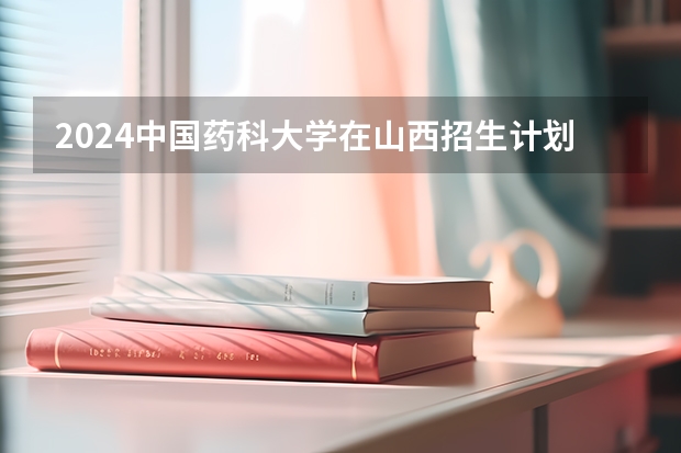 2024中国药科大学在山西招生计划（招生人数）