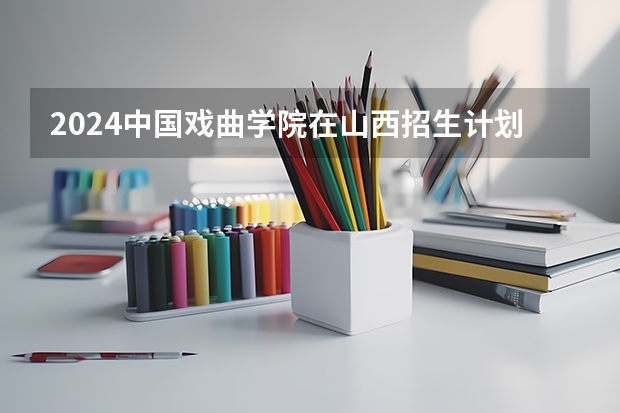 2024中国戏曲学院在山西招生计划（招生人数）