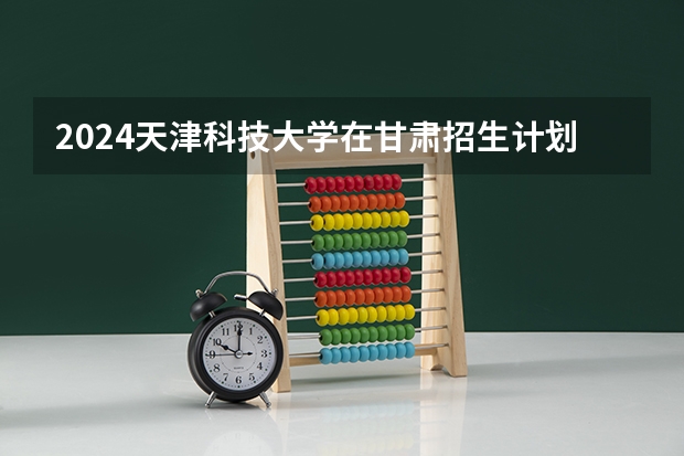 2024天津科技大学在甘肃招生计划（招生人数）