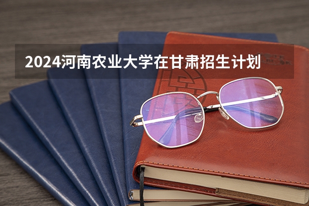 2024河南农业大学在甘肃招生计划（招生人数）