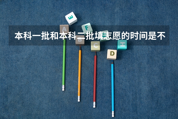 本科一批和本科二批填志愿的时间是不一样的吗
