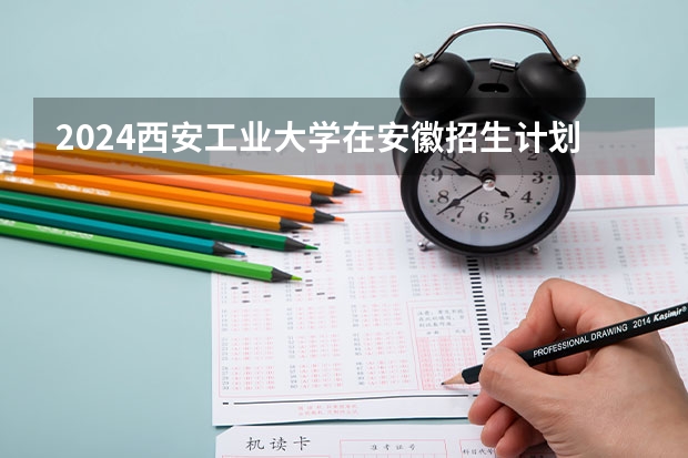 2024西安工业大学在安徽招生计划（招生人数）