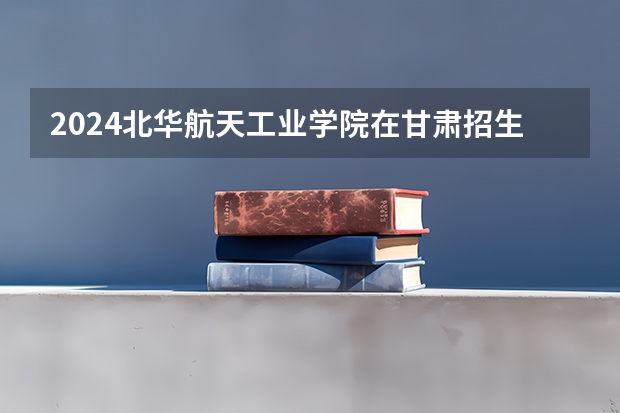2024北华航天工业学院在甘肃招生计划（招生人数）