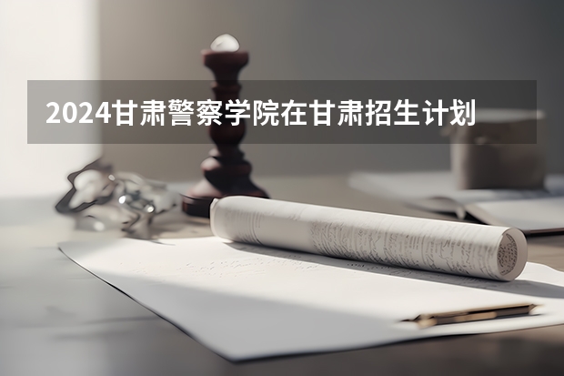 2024甘肃警察学院在甘肃招生计划（招生人数）