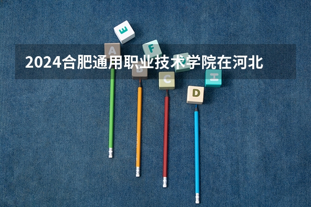 2024合肥通用职业技术学院在河北招生计划（招生人数）