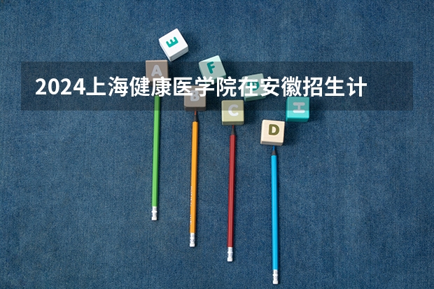 2024上海健康医学院在安徽招生计划（招生人数）