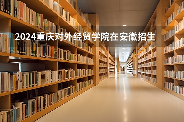 2024重庆对外经贸学院在安徽招生计划（招生人数）
