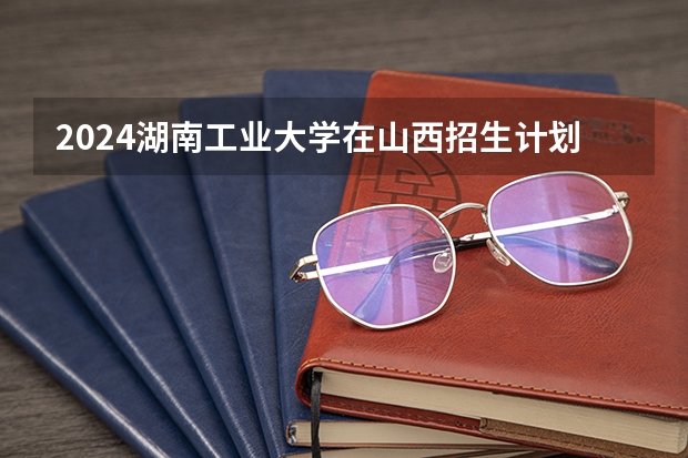 2024湖南工业大学在山西招生计划（招生人数）