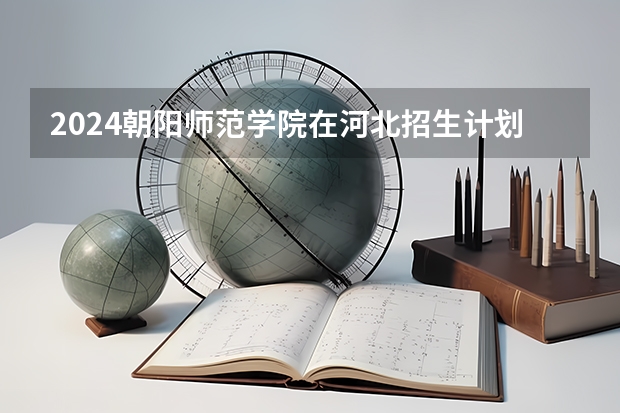 2024朝阳师范学院在河北招生计划（招生人数）