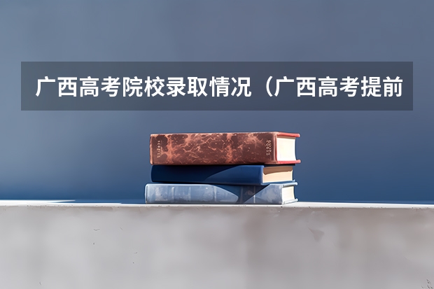 广西高考院校录取情况（广西高考提前批录取时间）