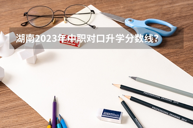 湖南2023年中职对口升学分数线？ 湖南省2023年高考一本分数线