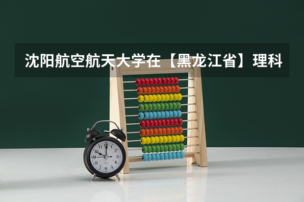 沈阳航空航天大学在【黑龙江省】理科录取分数线最近几年大概都是多少分,最低分多少,麻烦您了,谢谢