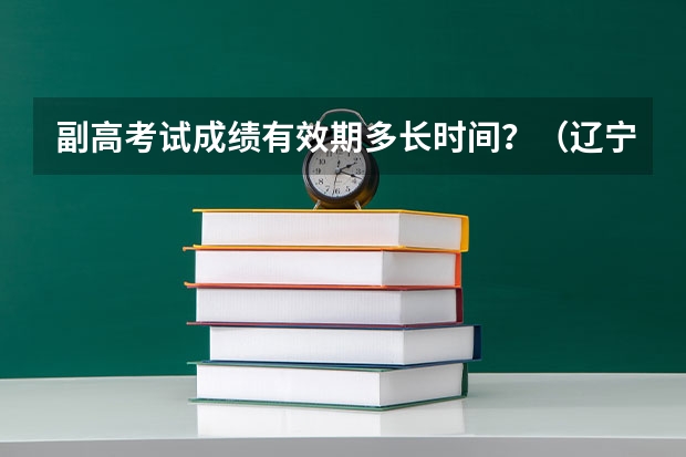 副高考试成绩有效期多长时间？（辽宁卫生副高成绩公布时间）