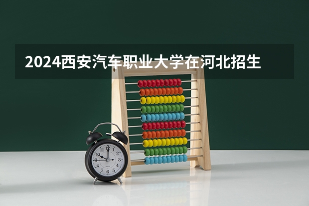2024西安汽车职业大学在河北招生计划（招生人数）