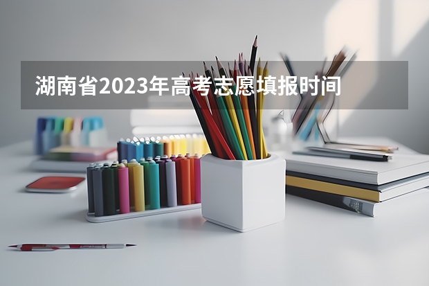 湖南省2023年高考志愿填报时间 湖南省高考分数公布时间