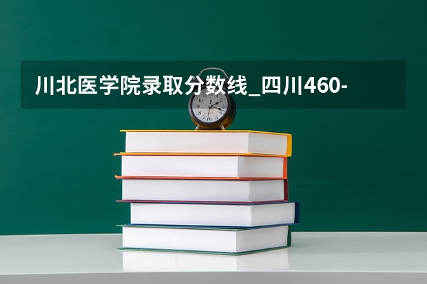 川北医学院录取分数线_四川460-480分能上什么样的大学