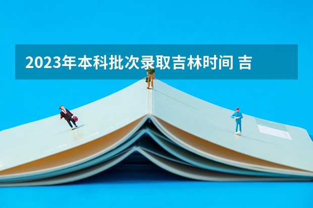 2023年本科批次录取吉林时间 吉林省高考录取日程