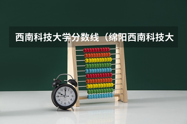 西南科技大学分数线(绵阳西南科技大学录取分数线是好多)