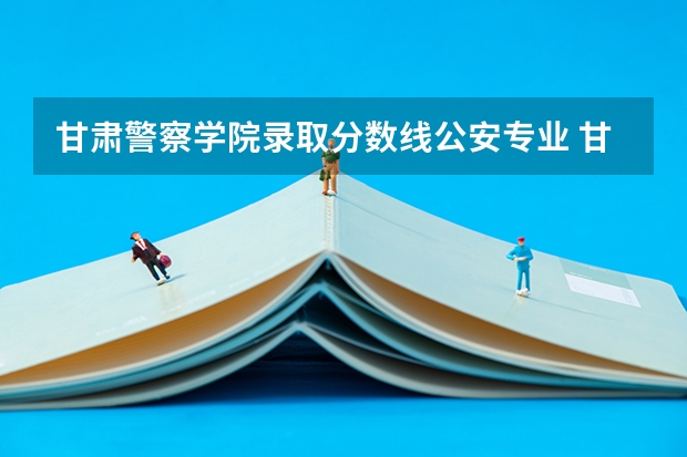 甘肃警察学院录取分数线公安专业 甘肃专升本分数线
