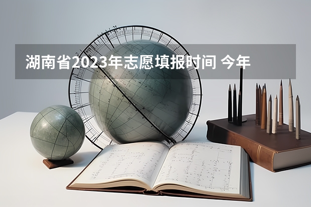 湖南省2023年志愿填报时间 今年湖南高考志愿填报在这三个时间段