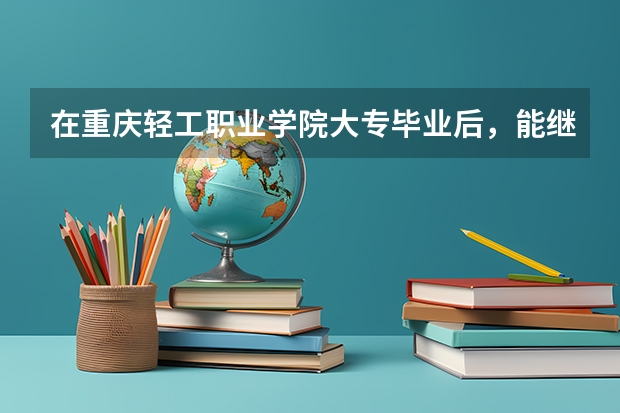 在重庆轻工职业学院大专毕业后，能继续报专升本吗？