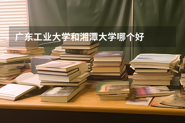 广东工业大学和湘潭大学哪个好
