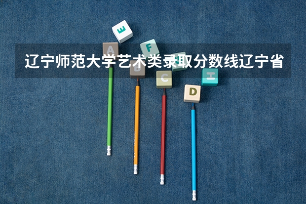 辽宁师范大学艺术类录取分数线辽宁省(辽宁师范大学文科录取分数线)