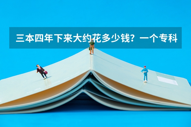 三本四年下来大约花多少钱?一个专科生升本后5年下来要花多少钱?