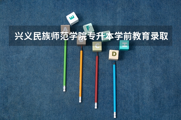 兴义民族师范学院专升本学前教育录取分数线（兴义民族师范学院专业分数线）