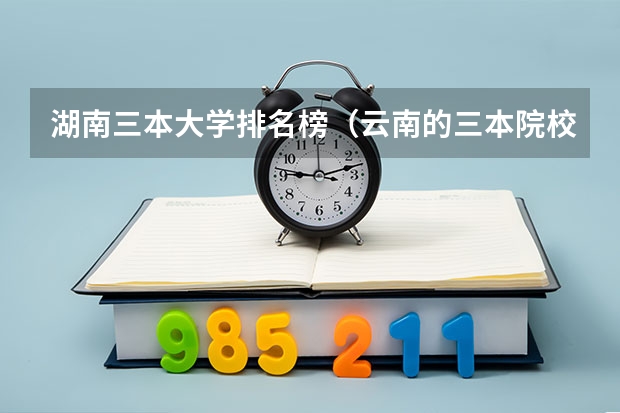 湖南三本大学排名榜（云南的三本院校排名）