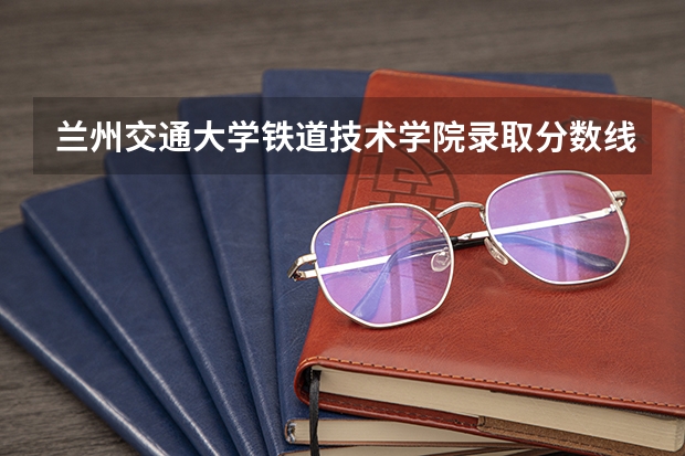 兰州交通大学铁道技术学院录取分数线 兰州交通大学成人高考录取分数线