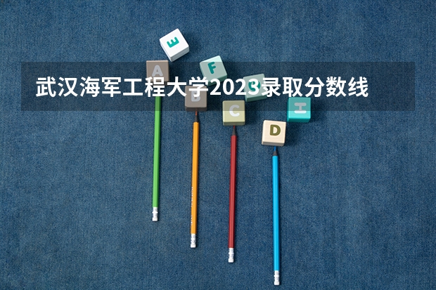 武汉海军工程大学2023录取分数线是多少？