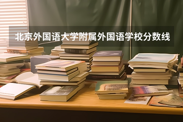 北京外国语大学附属外国语学校分数线（北外、北京理工大录取分数线）