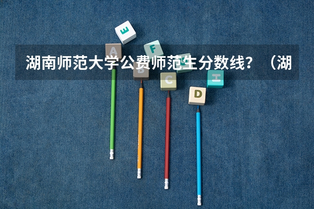 湖南师范大学公费师范生分数线？（湖南定向师范生2023录取分数线）