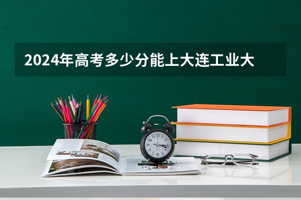 2024年高考多少分能上大连工业大学艺术与信息工程学院