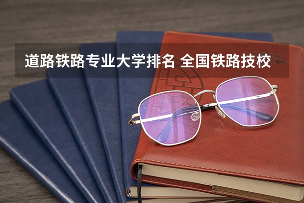 道路铁路专业大学排名 全国铁路技校排名