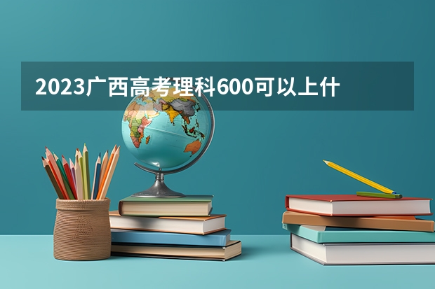 2023广西高考理科600可以上什么大学