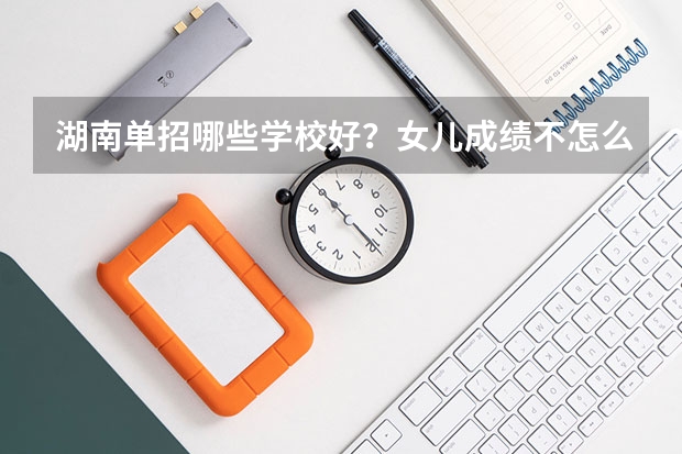 湖南单招哪些学校好？女儿成绩不怎么好，想单招？
