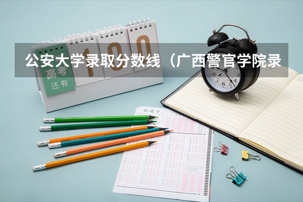 公安大学录取分数线(广西警官学院录取分数线?)