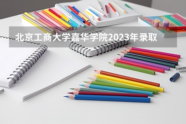 北京工商大学嘉华学院2023年录取分数线 2023年湖南中考录取分数线一览表