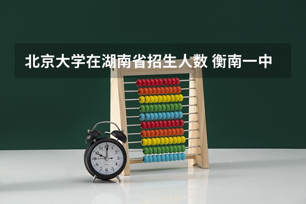 北京大学在湖南省招生人数 衡南一中向各校招指标生人数