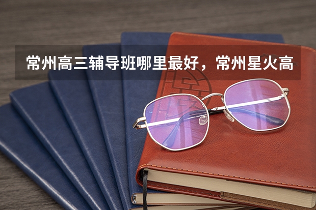 常州高三辅导班哪里最好，常州星火高考精英班提分快吗？
