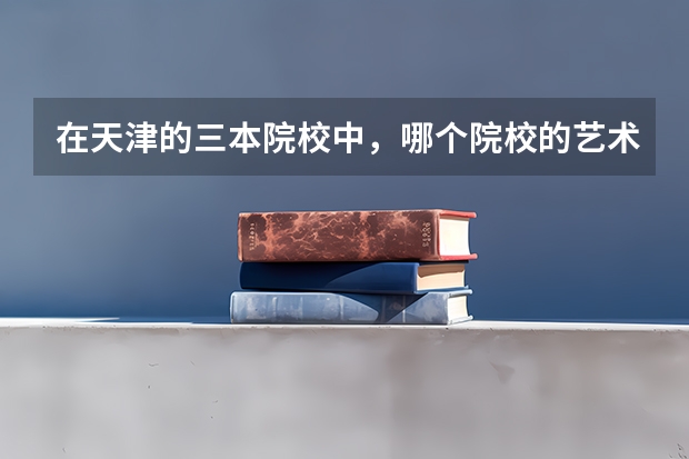 在天津的三本院校中,哪个院校的艺术学院比较好呀,学费大约多少,环境怎么样?