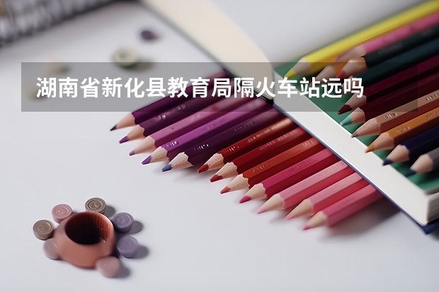 湖南省新化县教育局隔火车站远吗