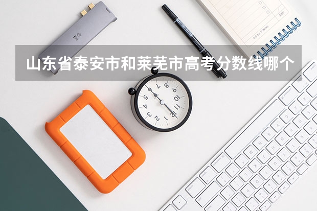 山东省泰安市和莱芜市高考分数线哪个比较高?