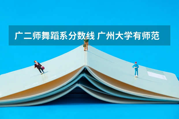 广二师舞蹈系分数线 广州大学有师范类专业分数线